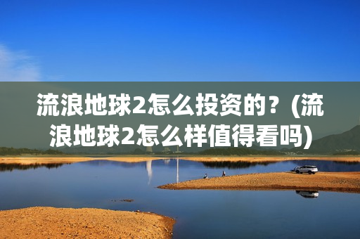 流浪地球2怎么投资的？(流浪地球2怎么样值得看吗)