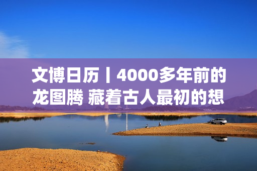 文博日历丨4000多年前的龙图腾 藏着古人最初的想象(文博日常)