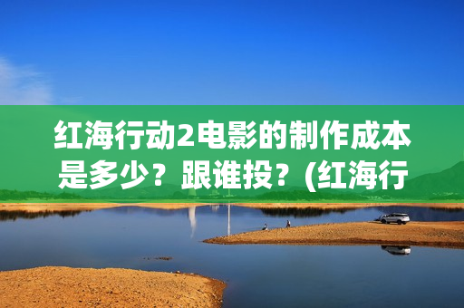 红海行动2电影的制作成本是多少？跟谁投？(红海行动2电影在线观看完整视频)