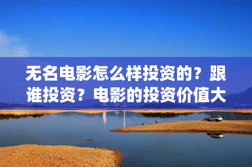 无名电影怎么样投资的？跟谁投资？电影的投资价值大吗？(无名电影什么时候开机)