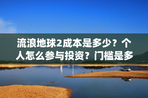 流浪地球2成本是多少？个人怎么参与投资？门槛是多少？(流浪地球2成本和票房)