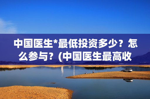 中国医生*最低投资多少？怎么参与？(中国医生最高收入多少)