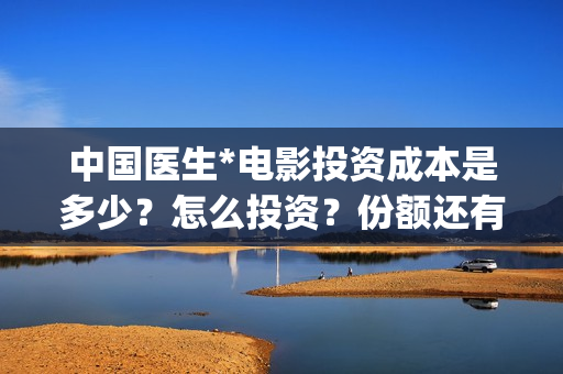 中国医生*电影投资成本是多少？怎么投资？份额还有吗？(中国医生电影免费观看完整版)