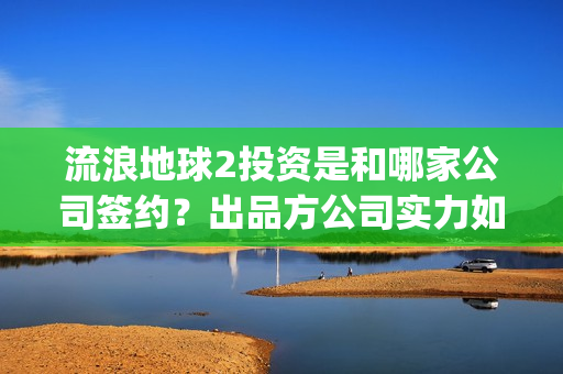 流浪地球2投资是和哪家公司签约？出品方公司实力如何？(流浪地球2投资方)