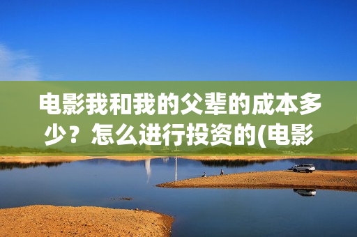 电影我和我的父辈的成本多少？怎么进行投资的(电影我和我的父辈免费观看完整版)