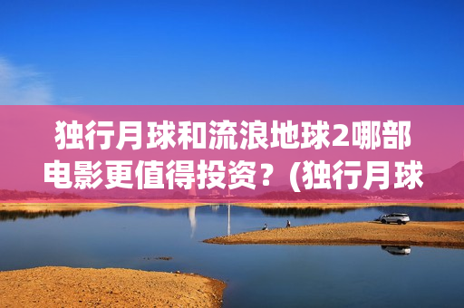 独行月球和流浪地球2哪部电影更值得投资？(独行月球发行方)