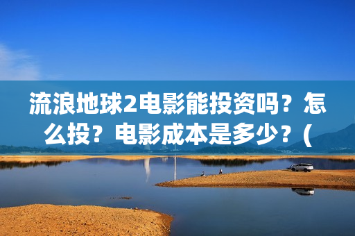 流浪地球2电影能投资吗？怎么投？电影成本是多少？(流浪地球2电影票房累计多少亿)