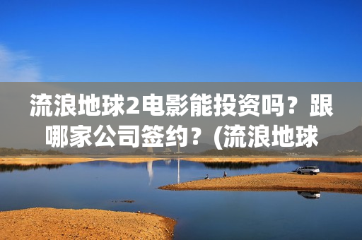 流浪地球2电影能投资吗？跟哪家公司签约？(流浪地球2电影免费观看完整版)