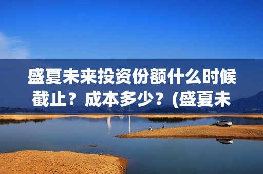 盛夏未来投资份额什么时候截止？成本多少？(盛夏未来 投资方)