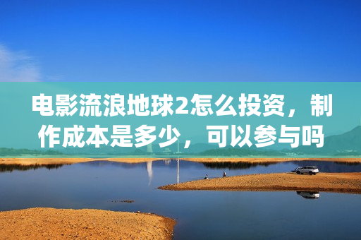 电影流浪地球2怎么投资，制作成本是多少，可以参与吗？(电影流浪地球2演员表)