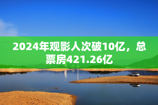2024年观影人次破10亿，总票房421.26亿
