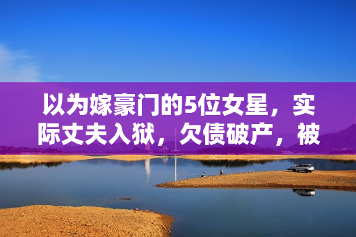 以为嫁豪门的5位女星，实际丈夫入狱，欠债破产，被“骗财骗色”