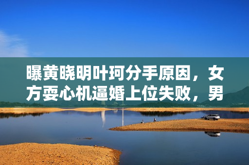 曝黄晓明叶珂分手原因，女方耍心机逼婚上位失败，男方事业受影响