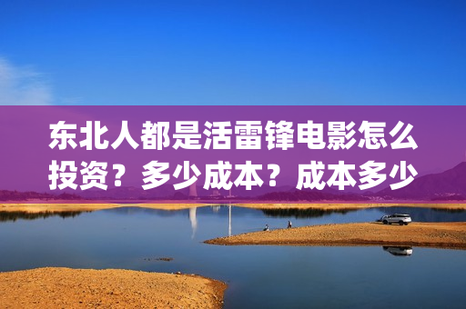 东北人都是活雷锋电影怎么投资?多少成本?成本多少?能赚多少?(东北人都是活雷锋是哪年的歌) 东北人都是活雷锋电影怎么投资?多少成本?成本多少?能赚多少?(东北人都是活雷锋是哪年的歌)