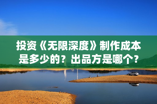 投资《无限深度》制作成本是多少的?出品方是哪个?怎么投资一份?(无限深度总投资多少) 投资《无限深度》制作成本是多少的?出品方是哪个?怎么投资一份?(无限深度总投资多少)