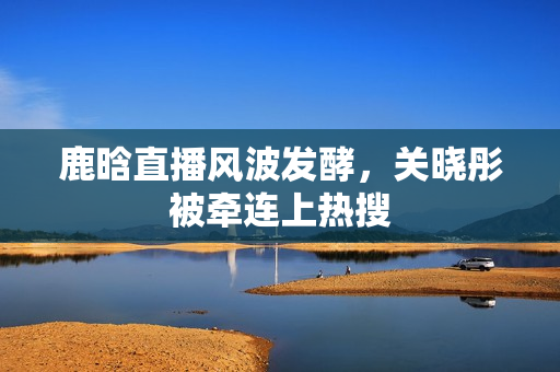 鹿晗直播风波发酵，关晓彤被牵连上热搜