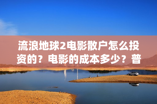 流浪地球2电影散户怎么投资的？电影的成本多少？普通人投资需要注意什么？(流浪地球2电影在线观看免费播放)