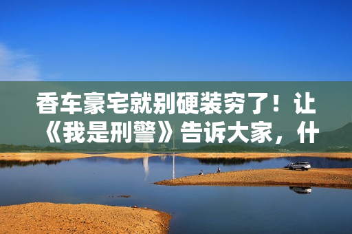 香车豪宅就别硬装穷了！让《我是刑警》告诉大家，什么叫穷人形象