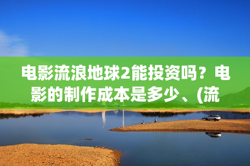 电影流浪地球2能投资吗？电影的制作成本是多少、(流浪地球2观后感)