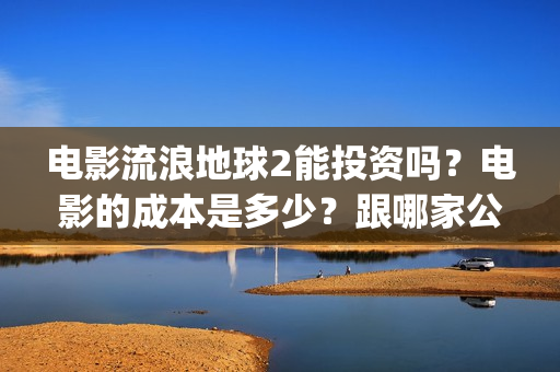电影流浪地球2能投资吗？电影的成本是多少？跟哪家公司签约、(电影流浪地球2演员表)