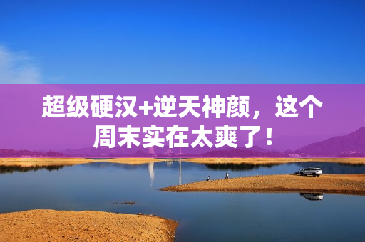 超级硬汉+逆天神颜,这个周末实在太爽了! 超级硬汉+逆天神颜,这个周末实在太爽了!
