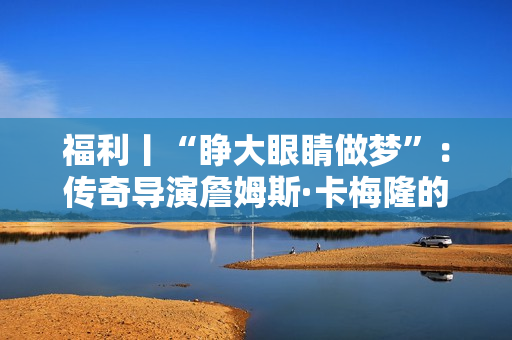 福利丨“睁大眼睛做梦”：传奇导演詹姆斯·卡梅隆的电影人生