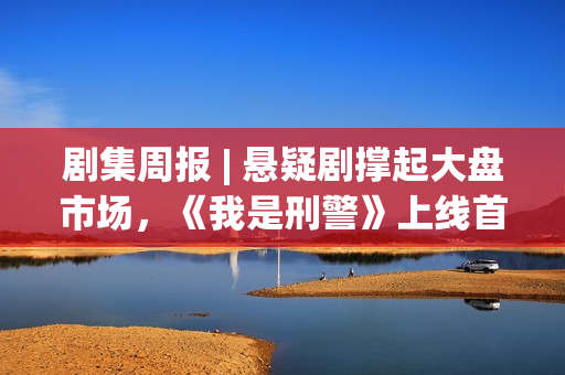 剧集周报 | 悬疑剧撑起大盘市场,《我是刑警》上线首周表现优异 剧集周报 | 悬疑剧撑起大盘市场,《我是刑警》上线首周表现优异