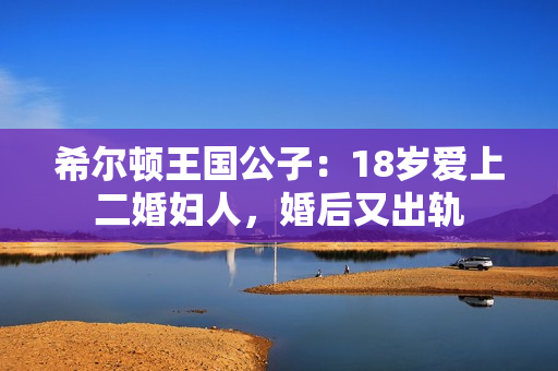 希尔顿王国公子：18岁爱上二婚妇人，婚后又出轨