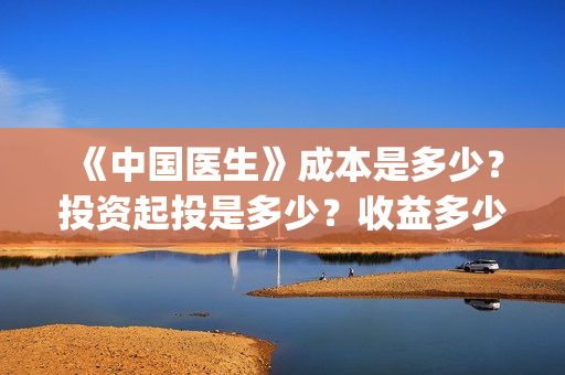《中国医生》成本是多少？投资起投是多少？收益多少？(中国医生第二集成长)