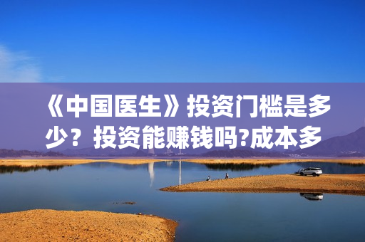 《中国医生》投资门槛是多少？投资能赚钱吗?成本多少？(《中国医生》抢先)