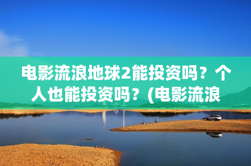 电影流浪地球2能投资吗？个人也能投资吗？(电影流浪地球2首映式明星云集完整视频)