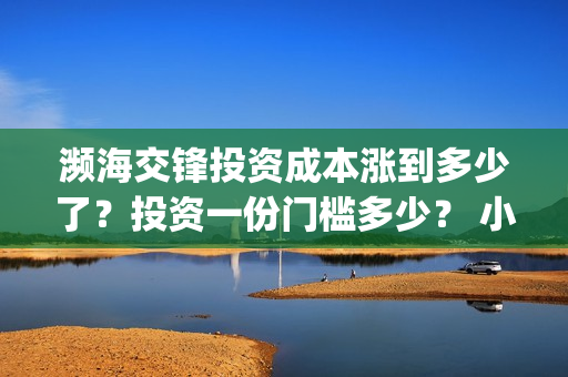 濒海交锋投资成本涨到多少了？投资一份门槛多少？ 小池还有份额吗？(濒海交锋都谁投资了)