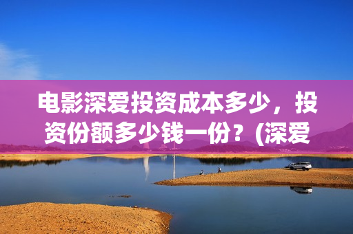 电影深爱投资成本多少，投资份额多少钱一份？(深爱电影投资项目)