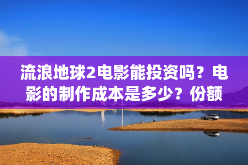 流浪地球2电影能投资吗？电影的制作成本是多少？份额真实吗、(流浪地球2电影下载)
