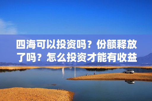 四海可以投资吗？份额释放了吗？怎么投资才能有收益？(四海投资顾问有限公司)