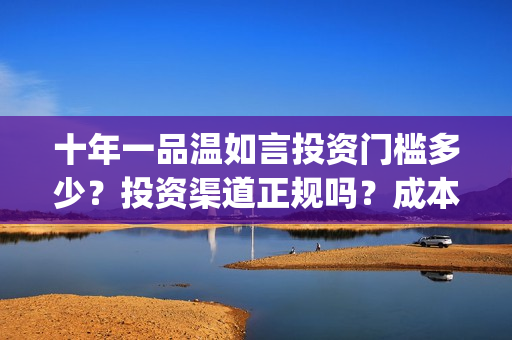 十年一品温如言投资门槛多少？投资渠道正规吗？成本溢价了吗？(十年一品温如言电视剧)