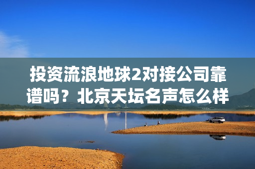 投资流浪地球2对接公司靠谱吗？北京天坛名声怎么样？(投资流浪地球男主姓顾的小说)