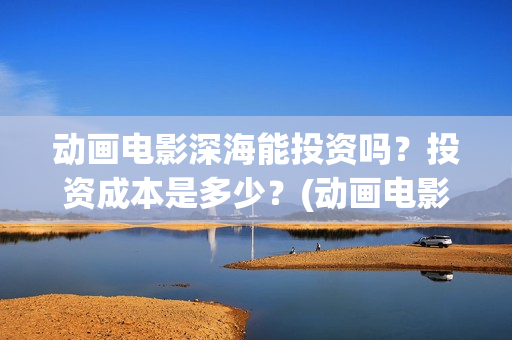 动画电影深海能投资吗？投资成本是多少？(动画电影深海能看吗)