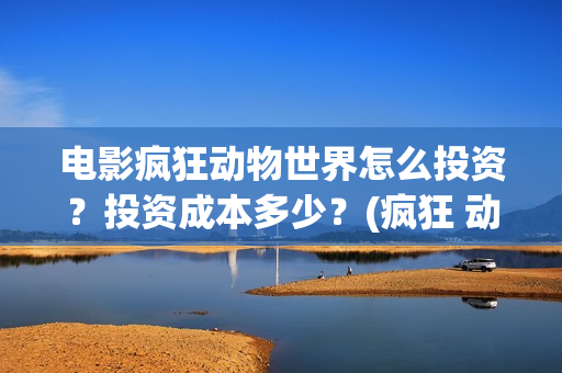 电影疯狂动物世界怎么投资？投资成本多少？(疯狂 动物)