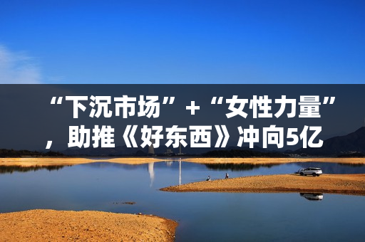“下沉市场”+“女性力量”,助推《好东西》冲向5亿票房? “下沉市场”+“女性力量”,助推《好东西》冲向5亿票房?