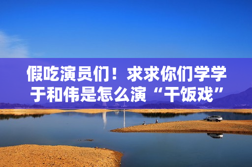 假吃演员们！求求你们学学于和伟是怎么演“干饭戏”的吧