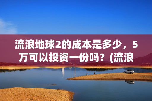 流浪地球2的成本是多少，5万可以投资一份吗？(流浪地球2成2月票房冠军)