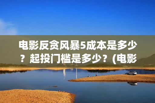 电影反贪风暴5成本是多少?起投门槛是多少?(电影反贪风暴5国语免费观看高清) 电影反贪风暴5成本是多少?起投门槛是多少?(电影反贪风暴5国语免费观看高清)