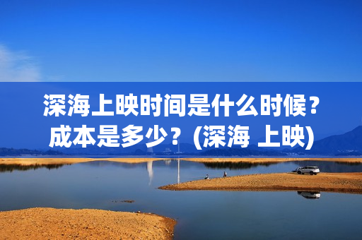 深海上映时间是什么时候？成本是多少？(深海 上映)