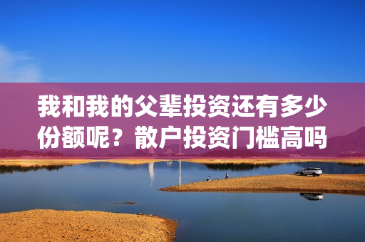 我和我的父辈投资还有多少份额呢?散户投资门槛高吗?(我和我的父辈讲啥) 我和我的父辈投资还有多少份额呢?散户投资门槛高吗?(我和我的父辈讲啥)