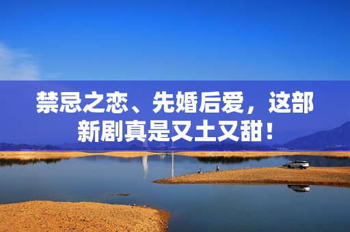 禁忌之恋、先婚后爱，这部新剧真是又土又甜！