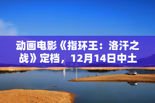动画电影《指环王:洛汗之战》定档,12月14日中土冒险展开 动画电影《指环王:洛汗之战》定档,12月14日中土冒险展开