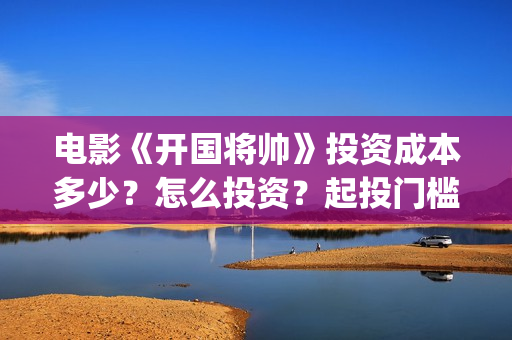 电影《开国将帅》投资成本多少？怎么投资？起投门槛？(电影《开国将帅1955》)