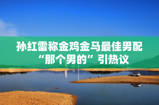 孙红雷称金鸡金马最佳男配“那个男的”引热议
