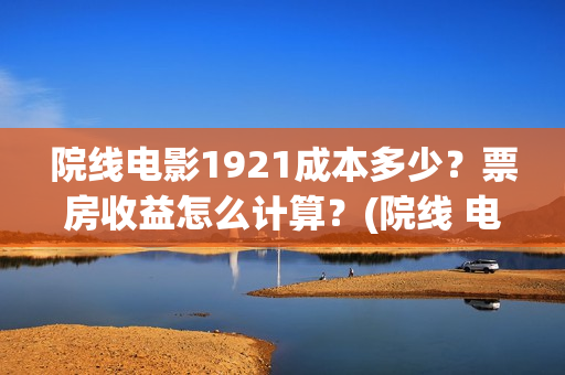 院线电影1921成本多少?票房收益怎么计算?(院线 电影) 院线电影1921成本多少?票房收益怎么计算?(院线 电影)